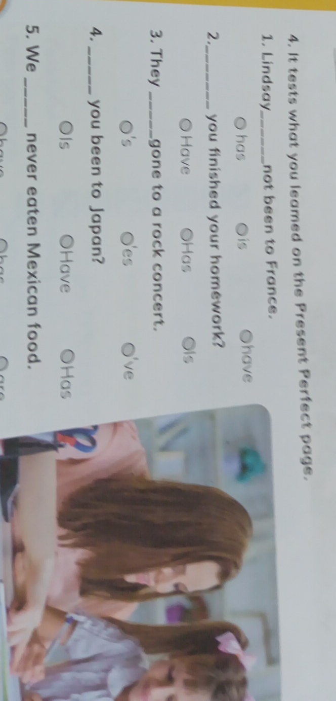 It tests what you leamed on the Present Perfect page.
1. Lindsay_ not been to France.
has is Ohave
2._ you finished your homework?
Have Has is
3. They _gone to a rock concert.
es 've
4. _you been to Japan?
Is Have Ha
5. We _never eaten Mexican food.