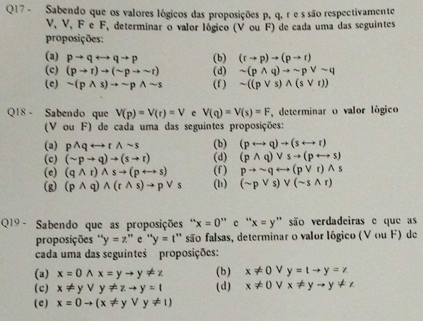 Sabendo que os valores lógicos das proposições p, q. r e s são respectivamente
V, V, F e F, determinar o valor lógico (V ou F) de cada uma das seguintes
proposições:
(a) pto qrightarrow qto p (b) (rto p)to (pto r)
(c) (pto r)to (sim pto sim r) (d) sim (pwedge q)to sim pvee sim q
(e) sim (pwedge s)to sim pwedge sim s (f) sim ((pvee s)wedge (svee r))
Q18 - Sabendo que V(p)=V(r)=V e V(q)=V(s)=F , determinar o valor lógico
(V ou F) de cada uma das seguintes proposições:
(3) pwedge qrightarrow rwedge sim s (b) (prightarrow q)to (srightarrow r)
(c) (sim pto q)to (sto r) (d) (pwedge q)vee sto (prightarrow s)
(e) (qwedge r)wedge sto (prightarrow s) (f) pto sim qrightarrow (pvee r)wedge s
(g) (pwedge q)wedge (rwedge s)to pvee s (h) (sim pvee s)vee (sim swedge r)
Q19 - Sabendo que as proposições " x=0'' e “ x=y ' são verdadeiras e que as
proposições ' y=z ” e ''y=t' '' são falsas, determinar o valor lógico (V ou F) de
cada uma das seguintes proposições:
(a) x=0wedge x=yto y!= z (b) x!= 0 V y=tto y=z
(c) x!= yvee y!= zto y=1 (d) x!= 0 V x!= yto y!= z
(c) x=0to (x!= yvee y!= 1)