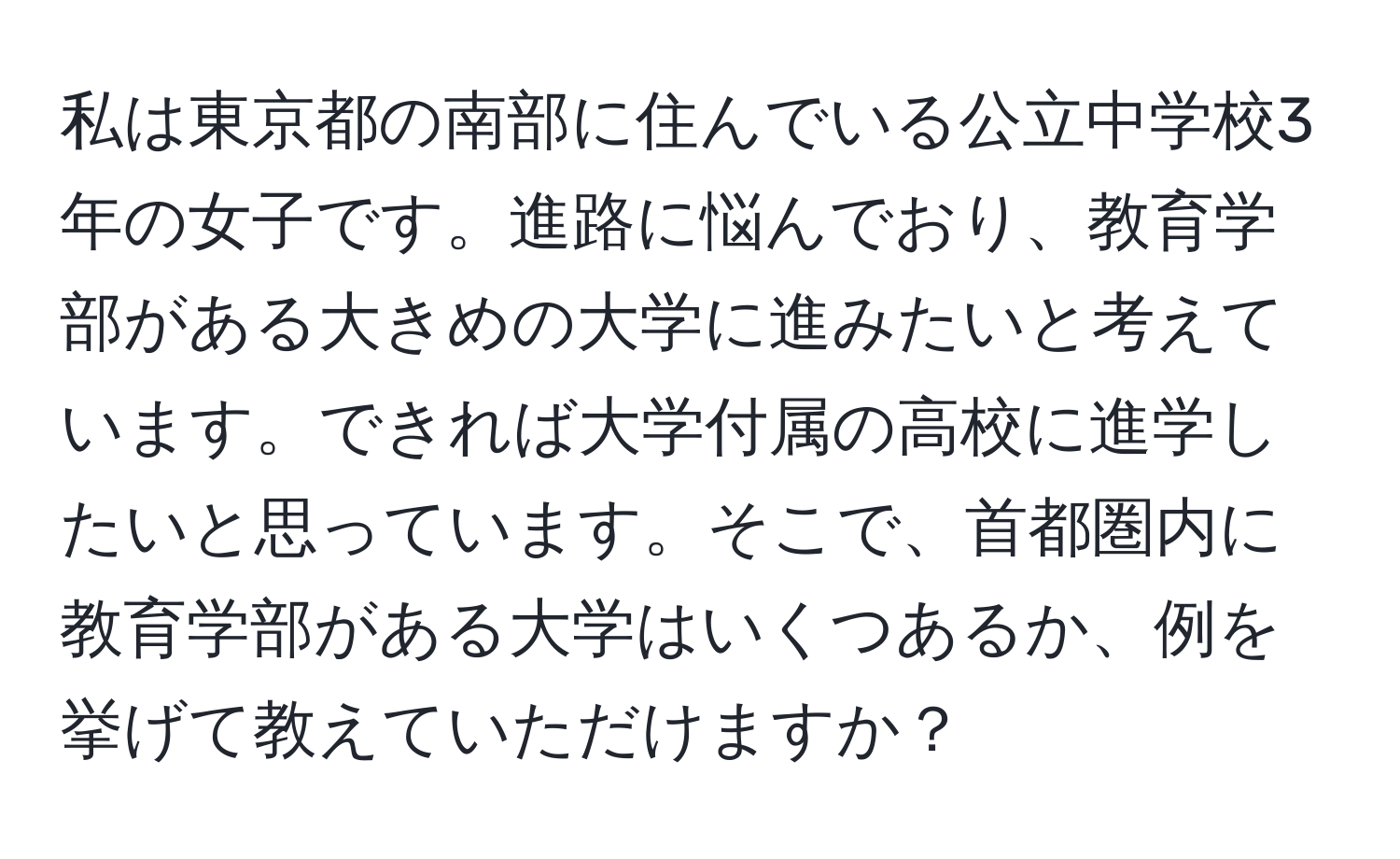 私は東京都の南部に住んでいる公立中学校3年の女子です。進路に悩んでおり、教育学部がある大きめの大学に進みたいと考えています。できれば大学付属の高校に進学したいと思っています。そこで、首都圏内に教育学部がある大学はいくつあるか、例を挙げて教えていただけますか？