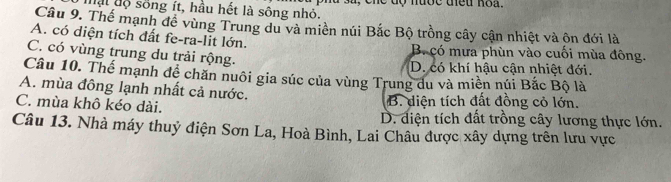 mạt độ sống ít, hầu hết là sông nhỏ. à sã, cne độ nược tiều hoa.
Câu 9. Thế mạnh đề vùng Trung du và miền núi Bắc Bộ trồng cây cận nhiệt và ôn đới là
A. có diện tích đất fe-ra-lit lớn. B. có mưa phùn vào cuối mùa đông.
C. có vùng trung du trải rộng. D. có khí hậu cận nhiệt đới.
Câu 10. Thế mạnh đề chăn nuôi gia súc của vùng Trung du và miền núi Bắc Bộ là
A. mùa đông lạnh nhất cả nước. B. diện tích đất đồng cỏ lớn.
C. mùa khô kéo dài. D. điện tích đất trồng cây lương thực lớn.
Câu 13. Nhà máy thuỷ điện Sơn La, Hoà Bình, Lai Châu được xây dựng trên lưu vực