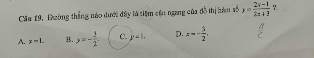 Đường thẳng nào dưới đây là tiệm cận ngang của đồ thị hàm số y= (2x-1)/2x+3  ?
A. x=1. B. y=- 3/2 . C. y=1. D. x=- 3/2 .