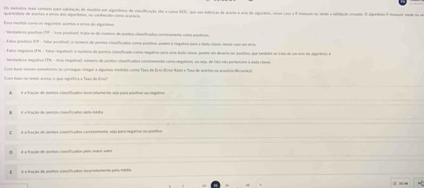 Os métodos mais comurs pura validação de modelo em algoritmos de classificação são a carva ROC, que usa métricas de acerto e erro do algoritmo, nesse caso a F-measure ou ainda a validação cruiada. O algorítimo F-measure mede ra ve
quantidade de acertos e irros dos algorítimos, ou conhecido como ecurácia.
Essa medida soma os seguintes acertos e erros do algorítmos
- Verdadeiro positivo (TP - true positive): trata-se do número de pontos classificados corretamente como positivos;
- Falso positivo (FP - faíse positive): o número de pontos classificados como positivo, poném é negativo para a dada classe, nesse caso um erre;
- Falso negativo (FN - false regative): o número de pontos classificado como negativo para uma dada classe, poném ele deveria ser positivo, que também se trata de um erro do algortmo; e
- Venfadeiro negativo (TN - true negative): número de pontos classificados corretamente como negativos, ou seja, de tato não pertencem à dada classe:
Com base nesses somtórios se consegue chegar a algumas medidas como Taxa de Erro (Error Rate) e Tixa de acertos ou acurácia (Accuracy).
Com bine no texto acima, o que signífica a Taxa de Ema"
A  é a fração de pontos classificados incorretamente seja para positivo ou negativo
é a tração de pontos clasificados pela média
C é a fração de pontos clasificados corretamente, seja para negativo ou positivo
□ é a fração de pontos classificados pelo maior valor
[ é a fração de pontos classificados incorretamente pela média
34 3u  71/48