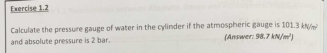 Calculate the pressure gauge of water in the cylinder if the atmospheric gauge is 101.3kN/m^2
and absolute pressure is 2 bar. (Answer: 98.7kN/m^2)