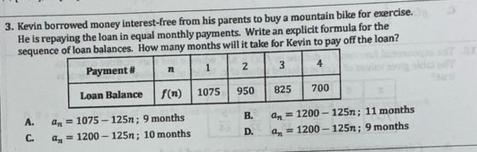 Kevin borrowed money interest-free from his parents to buy a mountain bike for exercise.
He is repaying the loan in equal monthly payments. Write an explicit formula for the
sequeces. How many months will it take for Kevin to pay off the loan?
B.
A. a_n=1075-125n; 9 months a_n=1200-125n; 11 months
C. a_n=1200-125n; 10 months D. a_n=1200-125n; 9 months