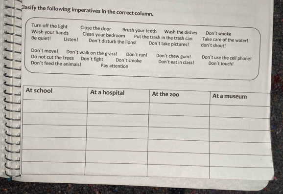 lasify the following imperatives in the correct column.
Turn off the light Close the door Brush your teeth Wash the dishes Don't smoke
Wash your hands Clean your bedroom Put the trash in the trash can Take care of the water!
Be quiet! Listen! Don't disturb the lions! Don't take pictures! don't shout!
Don't move! Don't walk on the grass! Don't run! Don't chew gum! Don’t use the cell phone!
Do not cut the trees Don't fight Don't smoke Don't eat in class!
Don't feed the animals! Pay attention Don't touch!