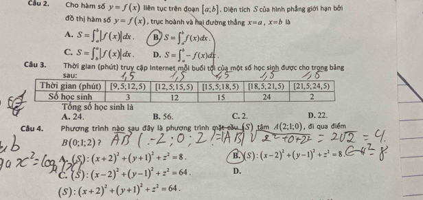 Cho hàm số y=f(x) liên tục trên đoạn [a;b]. Diện tích S của hình phẳng giới hạn bởi
đồ thị hàm số y=f(x) , trục hoành và hai đường thắng x=a,x=b|b
A. S=∈t _a^(b|f(x)|dx. B S=∈t _a^bf(x)dx.
C. S=∈t _b^a|f(x)|dx. D. S=∈t _a^b-f(x)dx.
Câu 3.  Thời gian (phút) truy cập Internet mỗi buổi tội của một số học sinh được cho trọng bảng
A. 24. B. 56. C. 2. D. 22.
Câu 4. Phương trình nào sau đây là phương trình mặt cầu (S) tâm A(2;1;0) , đi qua điểm
B(0;1;2) ?
A (S):(x+2)^2)+(y+1)^2+z^2=8. B. (S):(x-2)^2+(y-1)^2+z^2=8
C. (S):(x-2)^2+(y-1)^2+z^2=64. D.
(S): (x+2)^2+(y+1)^2+z^2=64.