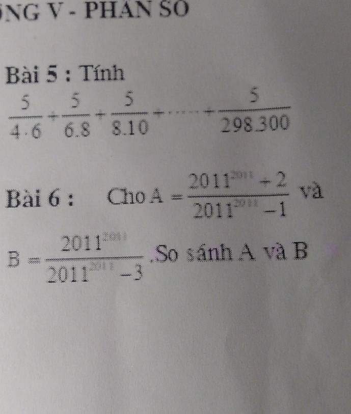 NG V - PHAN SO 
Bài 5 : Tính
 5/4· 6 + 5/6· 8 + 5/8· 10 +·s + 5/298· 300 
Bài 6 : Cho A= (2011^(2011)+2)/2011^(2011)-1  và
B= 2011^(2011)/2011^(2011)-3 .So sánh A và B