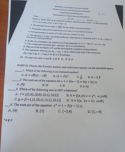 otfre  v e r  v if e dl l at3'
Cattrge of Raieaces and Afathomatics Ediesaition Separemenl at Machomation
_
Nuthemeten dor Nastal Nramçça (Manb 1068 )
PAR T I Wyse' True' of the staternent is correct, wherinton wie IEI N'      _
. == a factist == a^2=9x^2+2x=8 ∵ Falomega e^(+r) on spare pervided.
2. The raronal fanction p(x)= (x^2-9)/x-1  has an chéuque vertical eeprepints
3. The graph of any polynomial function crosses a as1 at least ons times
4. For real numbers at and b.a^3 & ad is sdways cnerect if α S B
one-to-one coerespondence. 5. The flunction f= (1,-3),(2,0),(3,0),(4,-1) from A=(1,2,3,4) to B=(-2,-1,0) is a
7. The compound sistement 6. In the set of integers, the solution set of the inequality 3<1-2x≤ 7 i (-3,-2)
(pwedge sim q)wedge (pwedge q)
8. The set of all multiples of 2 can be described by complete listing method. Is a contradiction
9. The argument form P_3,P_3,P_3,...,P_n+Q is valid if and only if the statement.
P_1 AP_2AP_3A...Ap_n)Rightarrow Q is a Tautology.
10. For any two sets A and B, A⊂ B B'⊂eq A'
PART II. Choose the Correct Auswer and write your answer on the specifeld space.
_1. Which of the following is an irrational number?
A. (1+sqrt(2))(1-sqrt(2)) B. (1+sqrt(2))^2 C.  1/27  D. 6-2.dot 3
_2. The truth set of the equation 5x+4=2(x-1)+3(x+2)) is
A. 0 B. 2 C. 9 D. (-1)
_3. Which of the following sets is NOT a function?
A. f= (1,0),(2,0),(3,1),(4,2) B. h= (x,y):x=y^2;x,y∈ R
C. g=[(-1,1),(0,1),(1,1),(2,1)] D. k= (x,2x+1):x∈ R
_4. The truth set of the equation x^2=1-3(x-1) is
sqrt() B. (1) C. (-1,4) D. (1,-4)

ge