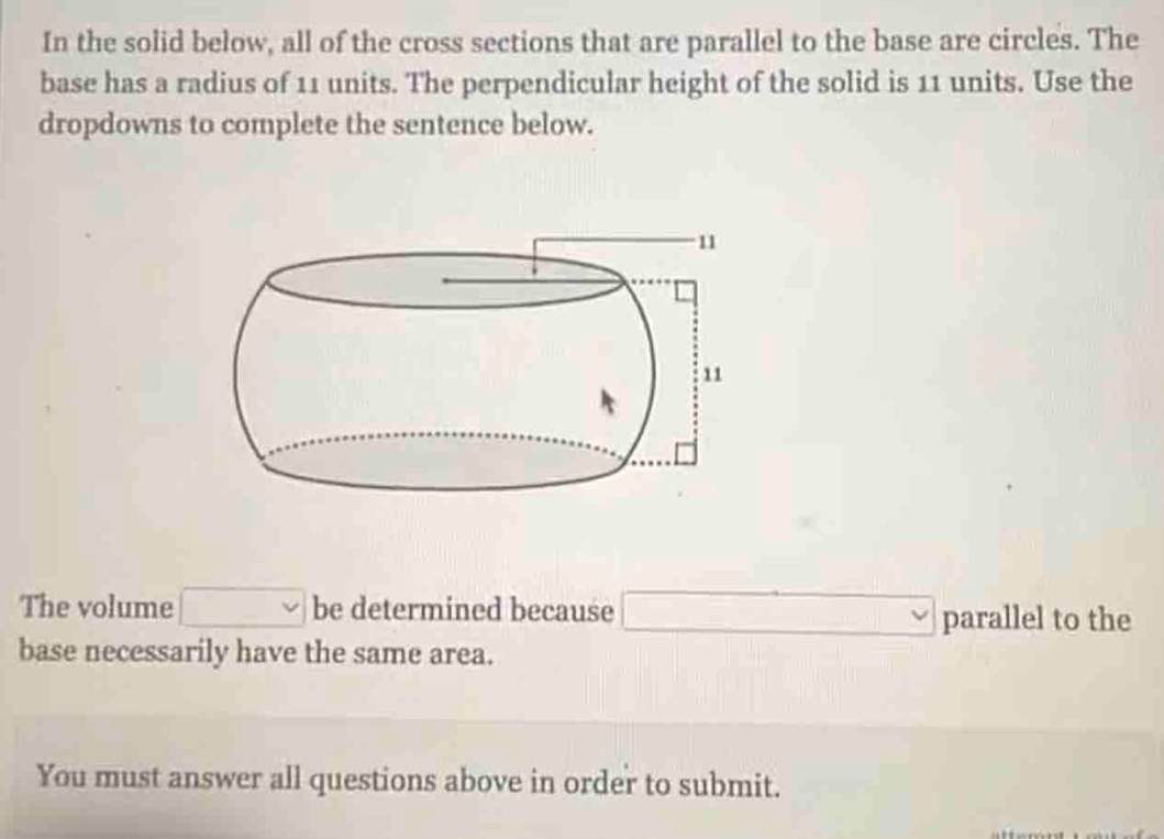 In the solid below, all of the cross sections that are parallel to the base are circles. The 
base has a radius of 11 units. The perpendicular height of the solid is 11 units. Use the 
dropdowns to complete the sentence below. 
The volume □° be determined because □ parallel to the 
base necessarily have the same area. 
You must answer all questions above in order to submit.