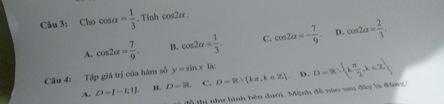 Cho cos alpha = 1/3 . Tính cos 2alpha.
A. cos 2alpha = 7/9 . B. cos 2alpha = 1/3 . C. cos 2alpha =- 7/9 . D. cos 2alpha = 2/3 . 
Câu 4: Tập giá trị của hàm số y=sin x là:
D.
A. D=[-1;1]. B. D=R. C. D=R kπ ,k∈ Z D=R k π /2 ,k∈ Z
t thị như hình bên dưới. Mệnh đề nào sau đây là đúng?