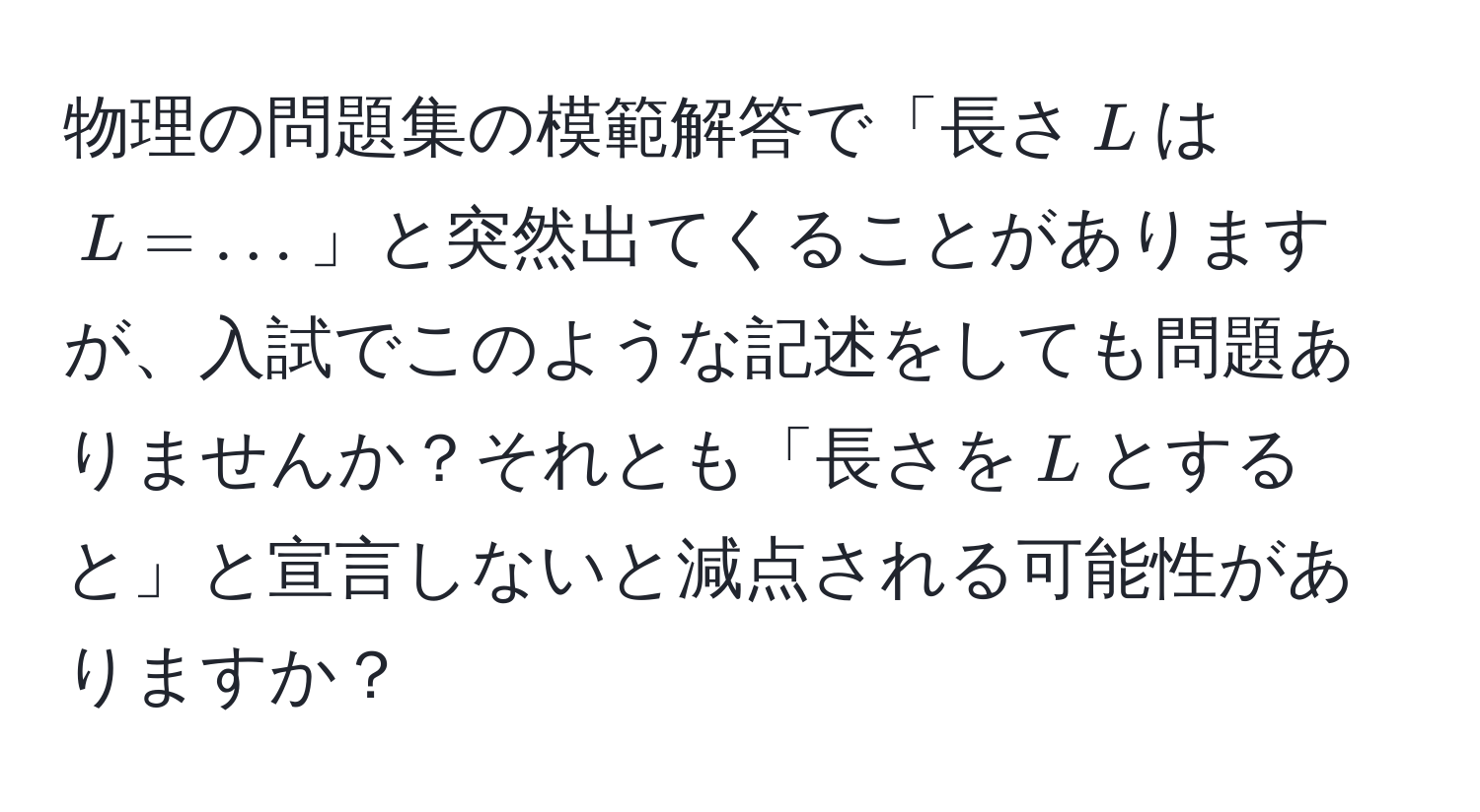 物理の問題集の模範解答で「長さ$L$は $L = ...$」と突然出てくることがありますが、入試でこのような記述をしても問題ありませんか？それとも「長さを$L$とすると」と宣言しないと減点される可能性がありますか？