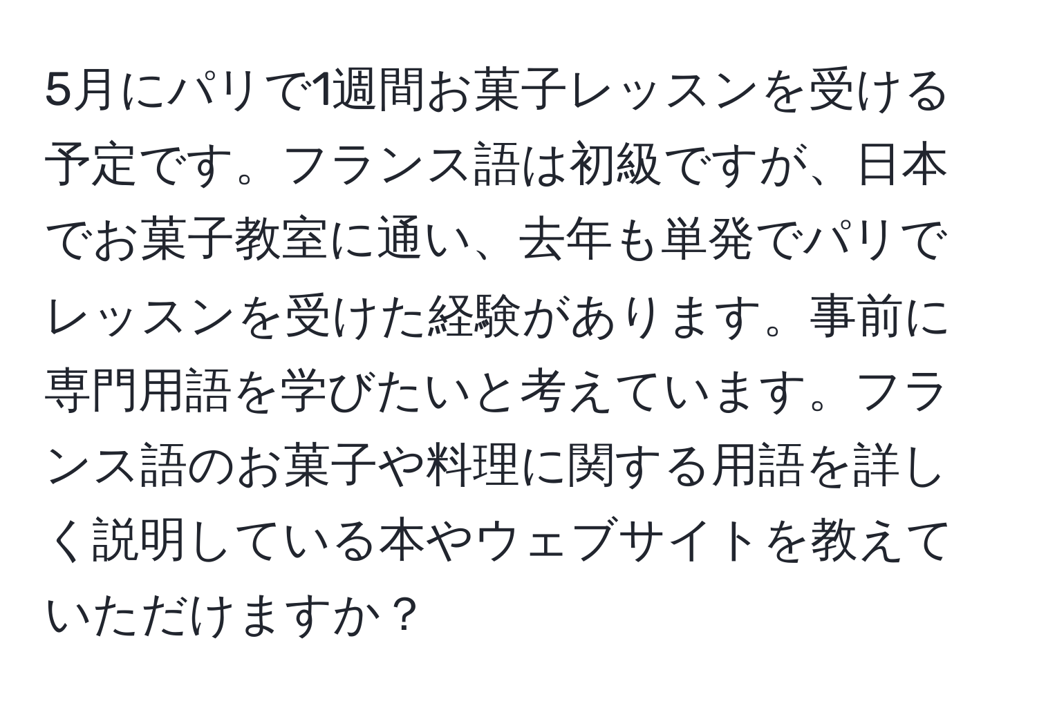 5月にパリで1週間お菓子レッスンを受ける予定です。フランス語は初級ですが、日本でお菓子教室に通い、去年も単発でパリでレッスンを受けた経験があります。事前に専門用語を学びたいと考えています。フランス語のお菓子や料理に関する用語を詳しく説明している本やウェブサイトを教えていただけますか？