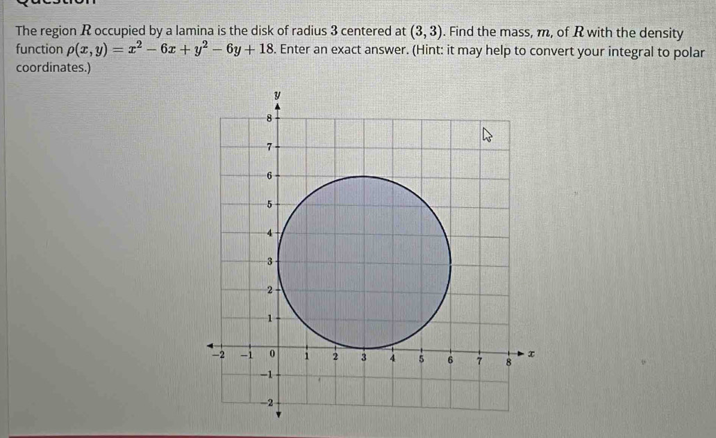 The region R occupied by a lamina is the disk of radius 3 centered at (3,3). Find the mass, m, of R with the density 
function rho (x,y)=x^2-6x+y^2-6y+18. Enter an exact answer. (Hint: it may help to convert your integral to polar 
coordinates.)