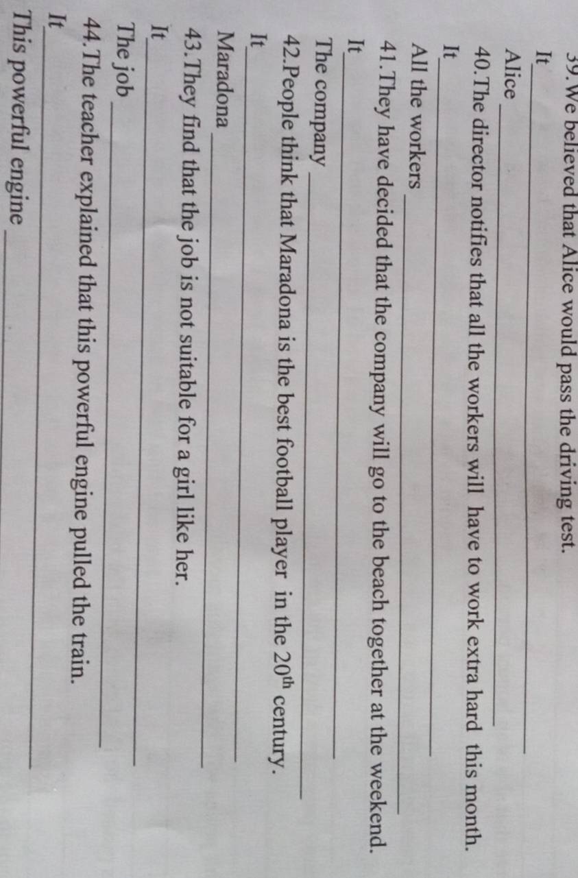 We believed that Alice would pass the driving test. 
_ 
It 
_ 
Alice 
40.The director notifies that all the workers will have to work extra hard this month. 
_ 
It 
_ 
All the workers 
41.They have decided that the company will go to the beach together at the weekend. 
_ 
It 
_ 
The company 
42.People think that Maradona is the best football player in the 20^(th) century. 
_ 
It 
_ 
Maradona 
43.They find that the job is not suitable for a girl like her. 
_ 
It 
_ 
The job 
44.The teacher explained that this powerful engine pulled the train. 
_ 
It 
This powerful engine_