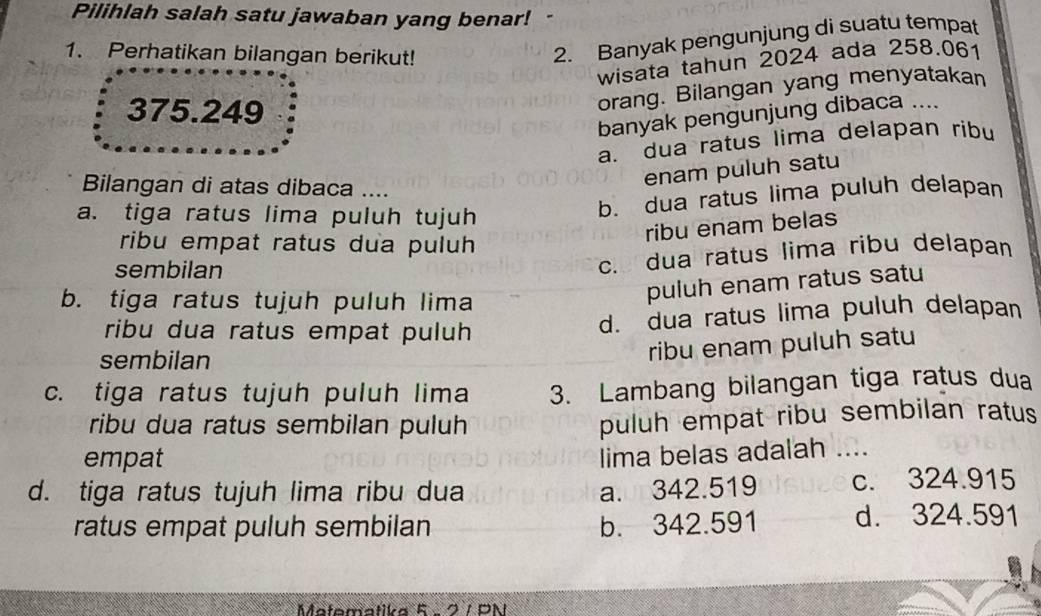 Pilihlah salah satu jawaban yang benar!-
1. Perhatikan bilangan berikut!
2. Banyak pengunjung di suatu tempat
wisata tahun 2024 ada 258.061
375.249
orang. Bilangan yang menyatakan
banyak pengunjung dibaca ....
a. dua ratus lima delapan ribu
Bilangan di atas dibaca ....
enam puluh satu
a. tiga ratus lima puluh tujuh
b. dua ratus lima puluh delapan
ribu enam belas
ribu empat ratus dua puluh
sembilan
c. dua ratus lima ribu delapan
b. tiga ratus tujuh puluh lima
puluh enam ratus satu
ribu dua ratus empat puluh
d. dua ratus lima puluh delapan
sembilan
ribu enam puluh satu
c. tiga ratus tujuh puluh lima 3. Lambang bilangan tiga ratus dua
ribu dua ratus sembilan puluh
puluh empat ribu sembilan ratus
empat
lima belas adalah ....
d. tiga ratus tujuh lima ribu dua a. 342.519 c. 324.915
ratus empat puluh sembilan b. 342.591 d. 324.591
Matematika 5 - 2 / PN