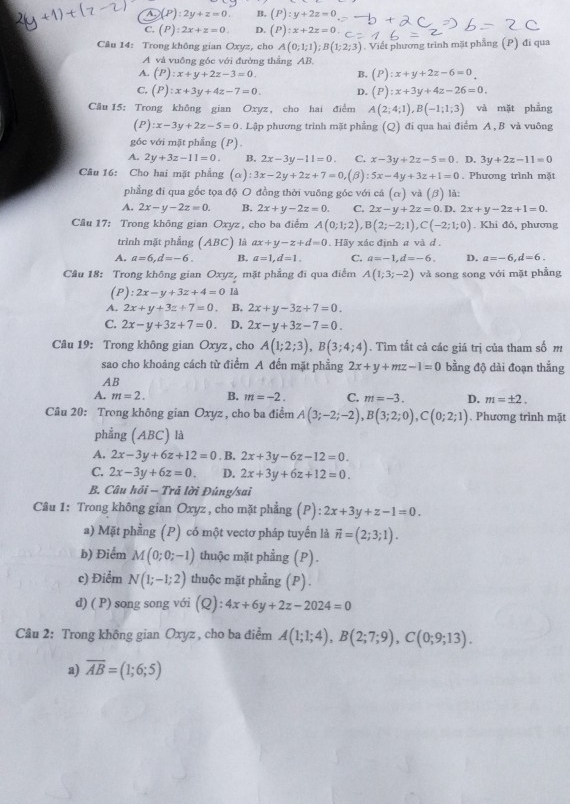 A (P):2y+z=0. B, (P):y+2z=0
C. (P):2x+z=0. D. (P):x+2z=0
Câu 14: Trong không gian Oxyz, cho A(0;1;1);B(1;2;3). Viết phương trình mặt phẳng (P) đi qua
A và vuông góc với đường thẳng AB.
A. (P):x+y+2z-3=0. B. (P):x+y+2z-6=0
C. (P):x+3y+4z-7=0. D. (P):x+3y+4z-26=0.
Cău 15: Trong không gian Oxyz, cho hai điểm A(2;4;1),B(-1;1;3) và mặt phẳng
(P):x-3y+2z-5=0. Lập phương trình mặt phẳng (Q) đi qua hai điểm A , B và vuông
g6c với mặt phẳng (P).
A. 2y+3z-11=0. B. 2x-3y-11=0. C. x-3y+2z-5=0 3y+2z-11=0
Câu 16: Cho hai mặt phẳng (a) :3x-2y+2z+7=0,(beta ):5x-4y+3z+1=0. D. . Phương trình mặt
phẳng đi qua gốc tọa độ O đồng thời vuông góc với cá (alpha ) và (beta ) là:
A. 2x-y-2z=0. B. 2x+y-2z=0. C. 2x-y+2z=0.D 2x+y-2z+1=0.
Câu 17: Trong không gian Oxyz, cho ba điểm A(0;1;2),B(2;-2;1),C(-2;1;0). Khi đó, phương
trình mặt phẳng (ABC) là ax+y-z+d=0. Hãy xác định # và d.
A. a=6,d=-6. B. a=1,d=1. C. a=-1,d=-6. D. a=-6,d=6.
Câu 18: Trong không gian Oxyz, mặt phẳng đi qua điểm A(1;3;-2) và song song với mặt phẳng
(P) :2x-y+3z+4=0 là
A. 2x+y+3z+7=0. B. 2x+y-3z+7=0.
C. 2x-y+3z+7=0 D. 2x-y+3z-7=0.
Câu 19: Trong không gian Oxyz , cho A(1;2;3),B(3;4;4). Tìm tất cả các giá trị của tham số m
sao cho khoảng cách từ điểm A đến mặt phẳng 2x+y+mz-1=0 bằng độ dài đoạn thẳng
AB
A. m=2. B. m=-2. C. m=-3. D. m=± 2.
Câu 20: Trong không gian Oxyz , cho ba điểm A(3;-2;-2),B(3;2;0),C(0;2;1). Phương trình mặt
phẳng (ABC) là
A. 2x-3y+6z+12=0. B. 2x+3y-6z-12=0.
C. 2x-3y+6z=0. D. 2x+3y+6z+12=0.
B. Câu hỏi -- Trả lời Đúng/sai
Câu 1: Trong không gian Oxyz , cho mặt phẳng (P): 2x+3y+z-1=0.
a) Mặt phẳng (P) có một vectơ pháp tuyến là vector n=(2;3;1).
b) Điểm M(0;0;-1) thuộc mặt phẳng (P).
c) Điểm N(1;-1;2) thuộc mặt phẳng (P).
d) ( P) song song với (Q):4x+6y+2z-2024=0
Câu 2: Trong không gian Oxyz , cho ba điểm A(1;1;4),B(2;7;9),C(0;9;13).
a) overline AB=(1;6;5)