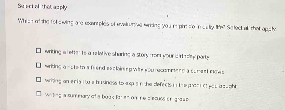 Select all that apply
Which of the following are examples of evaluative writing you might do in daily life? Select all that apply.
writing a letter to a relative sharing a story from your birthday party
writing a note to a friend explaining why you recommend a current movie
writing an email to a business to explain the defects in the product you bought
writing a summary of a book for an online discussion group