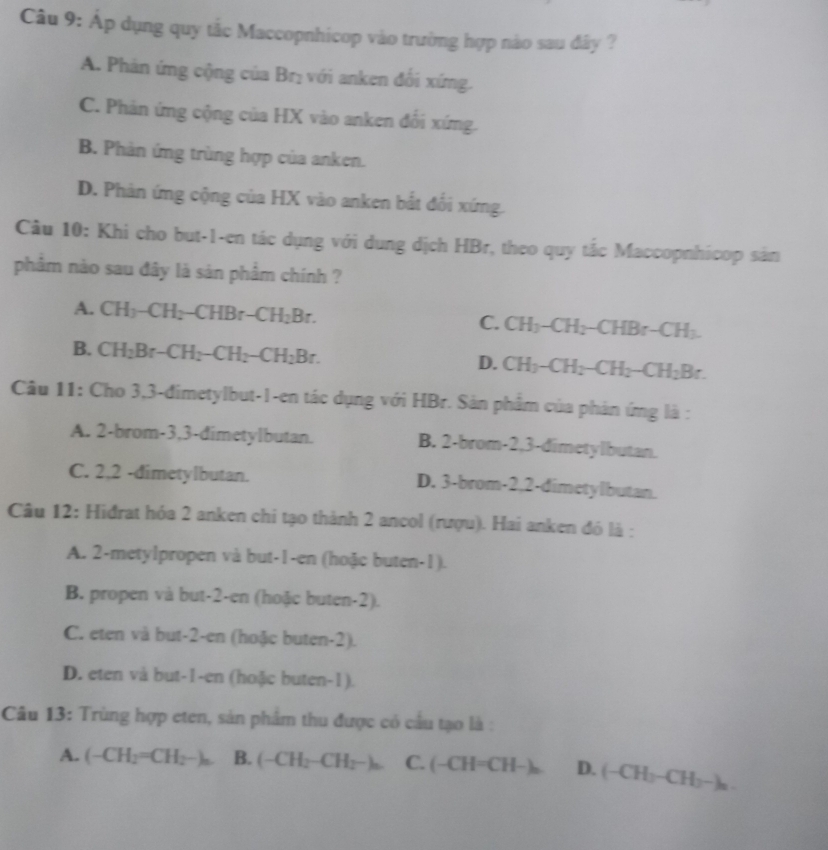 Áp dụng quy tắc Maccopnhicop vào trường hợp nào sau đây ?
A. Phản ứng cộng của Brị với anken đối xíng.
C. Phản ứng cộng của HX vào anken đối xứng.
B. Phản ứng trùng hợp của anken.
D. Phản ứng cộng của HX vào anken bắt đổi xứng.
Câu 10: Khi cho but-1-en tác dụng với dung dịch HBr, theo quy tắc Maccopnhicop sản
phâm nào sau đây là sản phẩm chính ?
A. CH_3-CH_2-CHBr-CH_2Br. CH_3-CH_2-CHBr-CH_3.
C.
B. CH_2Br-CH_2-CH_2-CH_2Br.
D. CH_3-CH_2-CH_2-CH_2Br.
Câu 11: Cho 3,3-đimetylbut-1-en tác dụng với HBr. Sản phẩm của phản ứng là :
A. 2-brom-3,3-dimetylbutan. B. 2-brom-2,3-dimetylbutan.
C. 2,2 -dimetylbutan. D. 3-brom-2,2-dimetylbutan.
Câu 12: Hiđrat hóa 2 anken chi tạo thành 2 ancol (rượu). Hai anken đó là :
A. 2-metylpropen và but-1-en (hoặc buten-1).
B. propen và but-2-en (hoặc buten-2).
C. eten và but-2-en (hoặc buten-2).
D. eten và but-1-en (hoặc buten-1).
Câu 13: Trùng hợp eten, sản phẩm thu được có cầu tạo là :
A. (-CH_2=CH_2-)_n. B. (-CH_2-CH_2-)_n C. (-CH=CH-)_n D. (-CH_3-CH_2-)_n.