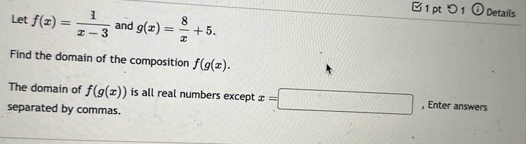 つ 1 ⓘ Details 
Let f(x)= 1/x-3  and g(x)= 8/x +5. 
Find the domain of the composition f(g(x). 
The domain of f(g(x)) is all real numbers except x=□ , Enter answers 
separated by commas.