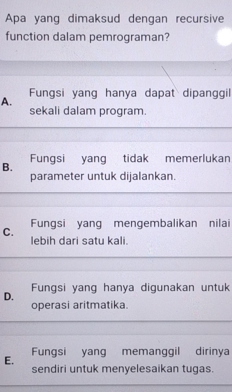 Apa yang dimaksud dengan recursive
function dalam pemrograman?
Fungsi yang hanya dapat dipanggil
A.
sekali dalam program.
Fungsi yang tidak memerlukan
B.
parameter untuk dijalankan.
Fungsi yang mengembalikan nilai
C.
lebih dari satu kali.
Fungsi yang hanya digunakan untuk
D.
operasi aritmatika.
Fungsi yang memanggil dirinya
E.
sendiri untuk menyelesaikan tugas.