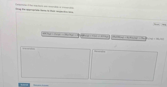 Determine if the reactions are reversible or irreversible. 
Drag the appropriate items to their respective bins. 
Reset Help
4HCl(g)+O_2(g)to 2H_2O(g)+2 GHO_2(g)+C(s)leftharpoons 2CO(g) 2NaOH(aq)+H_2SO_4(aq)to Na_2SO_4(aq)+2HI_2O(l)
Irreversible 
Reversible 
Submit RequestAnswer