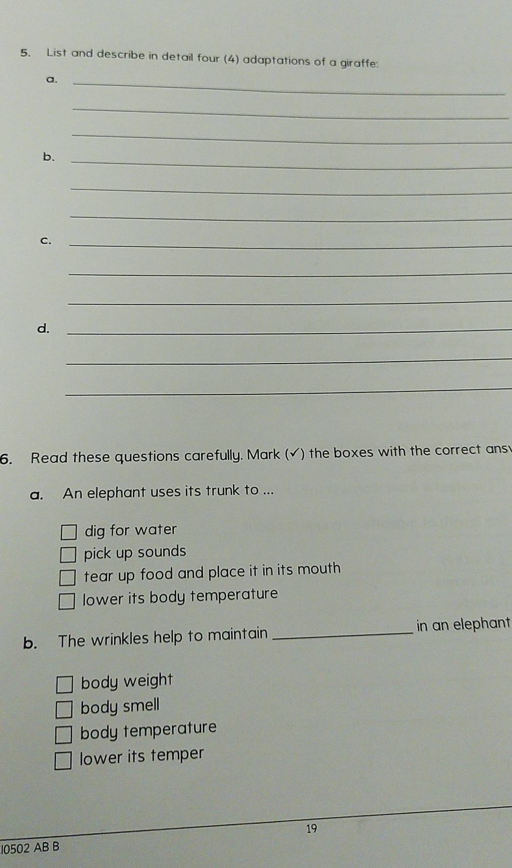 List and describe in detail four (4) adaptations of a giraffe:
a._
_
_
b._
_
_
c._
_
_
d._
_
_
6. Read these questions carefully. Mark (√) the boxes with the correct ans
a. An elephant uses its trunk to ...
dig for water
pick up sounds
tear up food and place it in its mouth 
lower its body temperature
b. The wrinkles help to maintain_
in an elephant
body weight
body smell
body temperature
lower its temper
19
10502 AB B