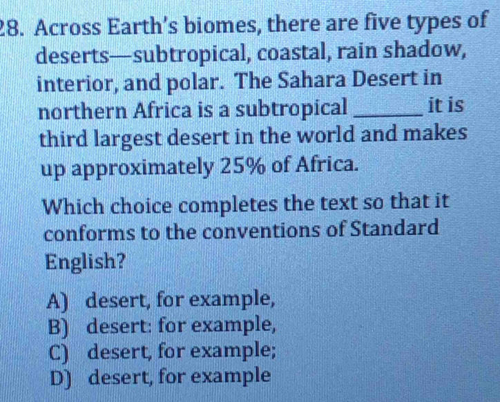 Across Earth’s biomes, there are five types of
deserts—subtropical, coastal, rain shadow,
interior, and polar. The Sahara Desert in
northern Africa is a subtropical _it is
third largest desert in the world and makes
up approximately 25% of Africa.
Which choice completes the text so that it
conforms to the conventions of Standard
English?
A) desert, for example,
B) desert: for example,
C) desert, for example;
D) desert, for example