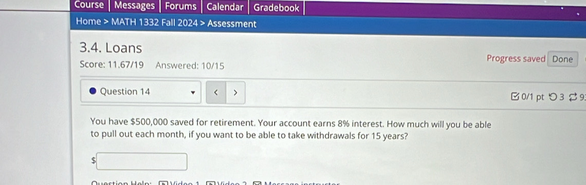 Course Messages Forums Calendar Gradebook 
Home > MATH 1332 Fall 2024 Assessment 
3.4. Loans Done 
Progress saved 
Score: 11.67/19 Answered: 10/15 
Question 14 B 0/1 pt つ 3 %9 
You have $500,000 saved for retirement. Your account earns 8% interest. How much will you be able 
to pull out each month, if you want to be able to take withdrawals for 15 years? 
S