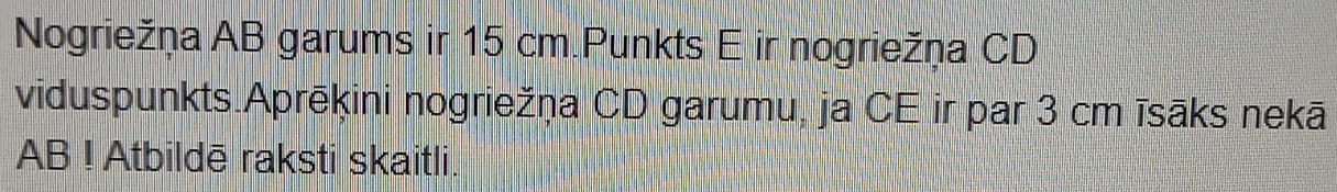 Nogriežņa AB garums ir 15 cm.Punkts E ir nogriežņa CD
viduspunkts.Aprēkini nogriežņa CD garumu, ja CE ir par 3 cm īsāks nekā 
AB ! Atbildē raksti skaitli.