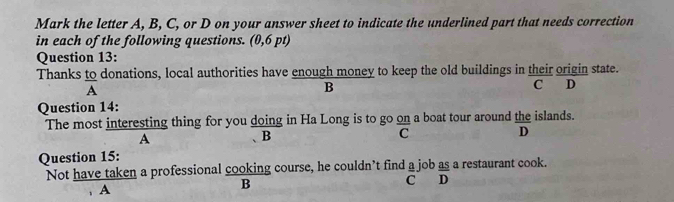 Mark the letter A, B, C, or D on your answer sheet to indicate the underlined part that needs correction
in each of the following questions. (0,6 pt)
Question 13:
Thanks to donations, local authorities have enough money to keep the old buildings in their origin state.
A
B
C D
Question 14:
The most interesting thing for you doing in Ha Long is to go on a boat tour around the islands.
A
B
C
D
Question 15:
Not have taken a professional cooking course, he couldn’t find a job as a restaurant cook.
C D
A
B