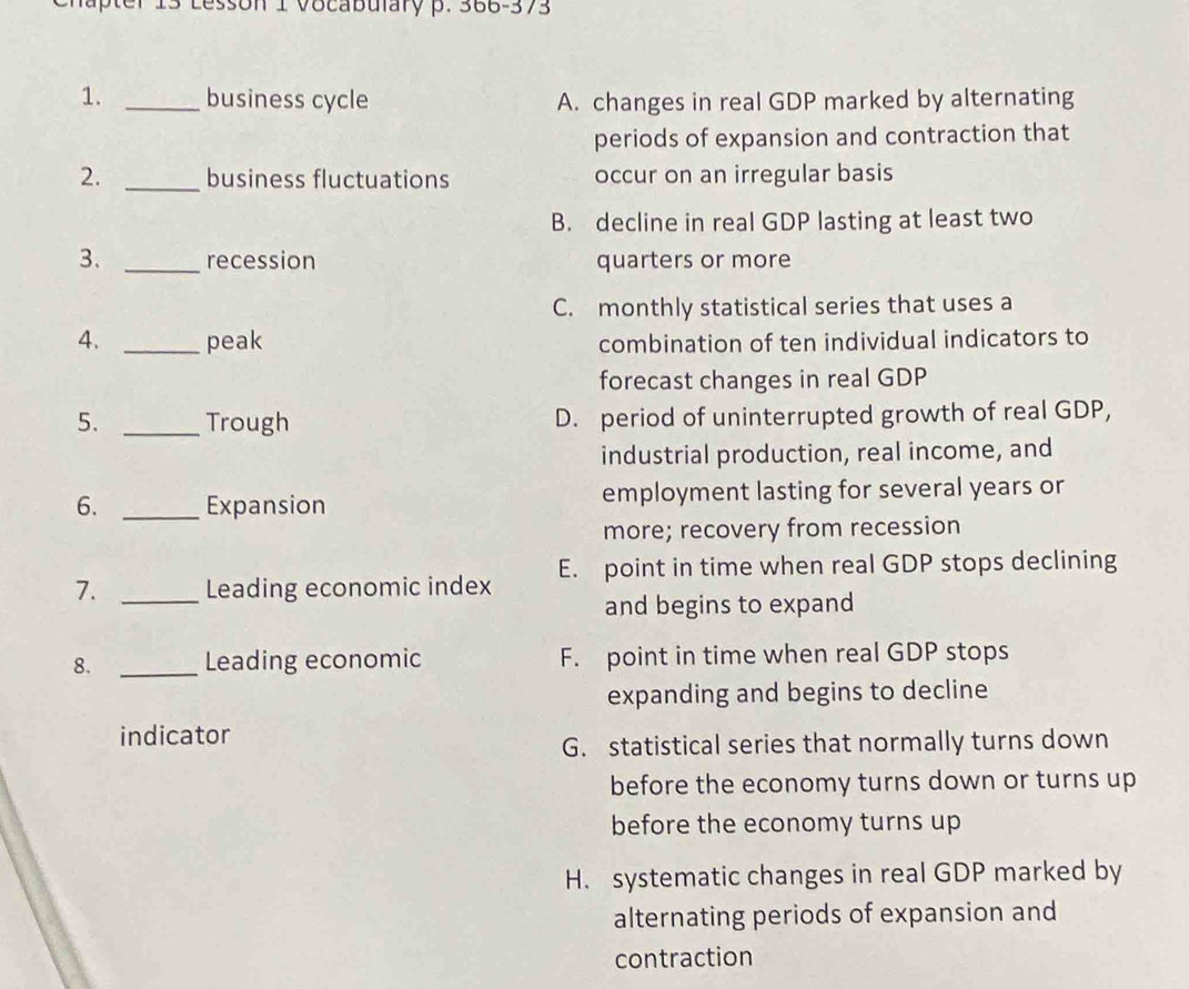 Lesson 1 vocabulary p. 366-373
1. _business cycle A. changes in real GDP marked by alternating
periods of expansion and contraction that
2. _business fluctuations occur on an irregular basis
B. decline in real GDP lasting at least two
3. _recession quarters or more
C. monthly statistical series that uses a
4. _peak combination of ten individual indicators to
forecast changes in real GDP
5. _Trough D. period of uninterrupted growth of real GDP,
industrial production, real income, and
6. _Expansion employment lasting for several years or
more; recovery from recession
7. _Leading economic index E. point in time when real GDP stops declining
and begins to expand
8. _Leading economic F. point in time when real GDP stops
expanding and begins to decline
indicator
G. statistical series that normally turns down
before the economy turns down or turns up
before the economy turns up
H. systematic changes in real GDP marked by
alternating periods of expansion and
contraction
