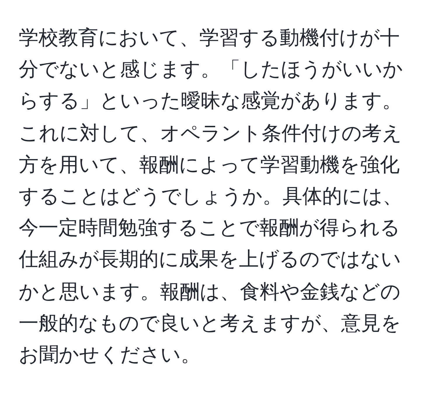 学校教育において、学習する動機付けが十分でないと感じます。「したほうがいいからする」といった曖昧な感覚があります。これに対して、オペラント条件付けの考え方を用いて、報酬によって学習動機を強化することはどうでしょうか。具体的には、今一定時間勉強することで報酬が得られる仕組みが長期的に成果を上げるのではないかと思います。報酬は、食料や金銭などの一般的なもので良いと考えますが、意見をお聞かせください。