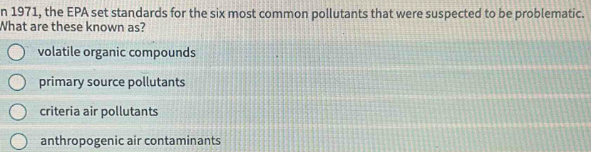 1971, the EPA set standards for the six most common pollutants that were suspected to be problematic.
What are these known as?
volatile organic compounds
primary source pollutants
criteria air pollutants
anthropogenic air contaminants