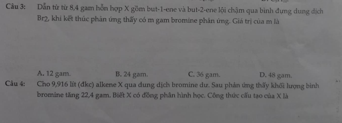 Dẫn từ từ 8, 4 gam hỗn hợp X gồm but -1 -ene và but -2 -ene lội chậm qua bình đựng dung dịch
Br2, khi kết thúc phản ứng thấy có m gam bromine phản ứng. Giá trị của m là
A. 12 gam. B. 24 gam. C. 36 gam. D. 48 gam.
Câu 4: Cho 9,916 lít (đkc) alkene X qua dung dịch bromine dư. Sau phản ứng thấy khối lượng bình
bromine tăng 22, 4 gam. Biết X có đồng phân hình học. Công thức cấu tạo của X là