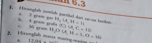 6.3 
1. Hitunglah jumlah partikel dari zat-zat berikut. a. 2 gram gas b. 4 gram graft H_2(A_rH=1)
c. 36 gram H_2O(A_tH=1,O=16) (C)(A,C=12)
2. Hitunglah massa masing-masing 1 
a. 12,04* 10^2