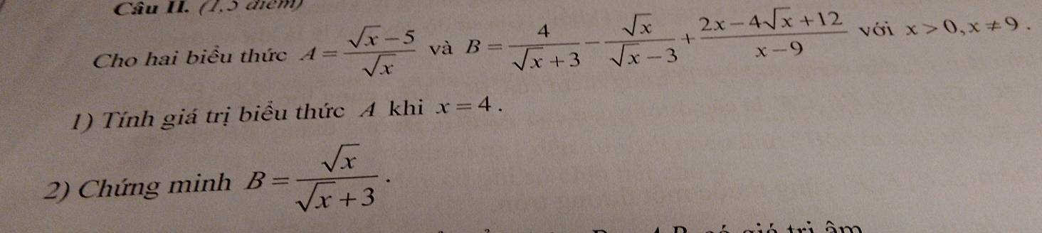 Câu II. (1,5 điểm) 
Cho hai biểu thức A= (sqrt(x)-5)/sqrt(x)  và B= 4/sqrt(x)+3 - sqrt(x)/sqrt(x)-3 + (2x-4sqrt(x)+12)/x-9  với x>0, x!= 9. 
1) Tính giá trị biểu thức A khi x=4. 
2) Chứng minh B= sqrt(x)/sqrt(x)+3 .