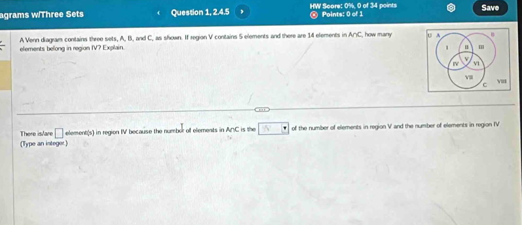 HW Score: 0%, 0 of 34 points Save 
agrams w/Three Sets Question 1, 2.4.5 , × Points: 0 of 1 
A Venn diagram contains three sets, A, B, and C, as shown. If region V contains 5 elements and there are 14 elements in A∩ C how many U A B 
elements belong in region IV? Explain. 1 
v 
IV v1 
VII VIII 
C 
There is/are □ element(s) in region IV because the number of elements in A∩C is the 55° of the number of elements in region V and the number of elements in region IV 
(Type an integer.)