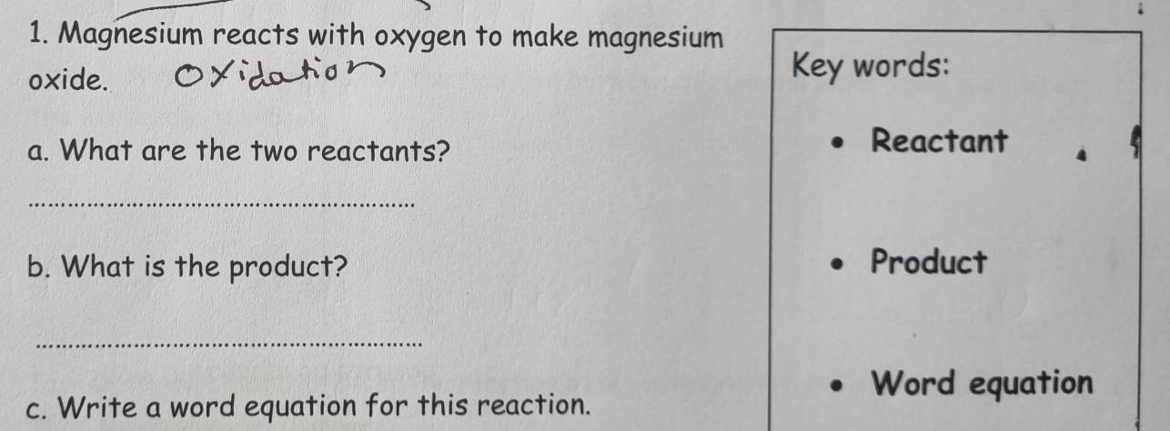 Magnesium reacts with oxygen to make magnesium 
oxide. 
Key words: 
a. What are the two reactants? 
Reactant 
_ 
b. What is the product? Product 
_ 
Word equation 
c. Write a word equation for this reaction.