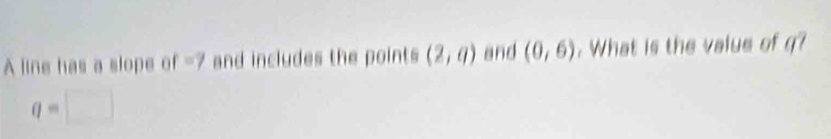 A line has a slope of -7 and includes the points (2,a) and (0,6). What is the value of q?
q=□