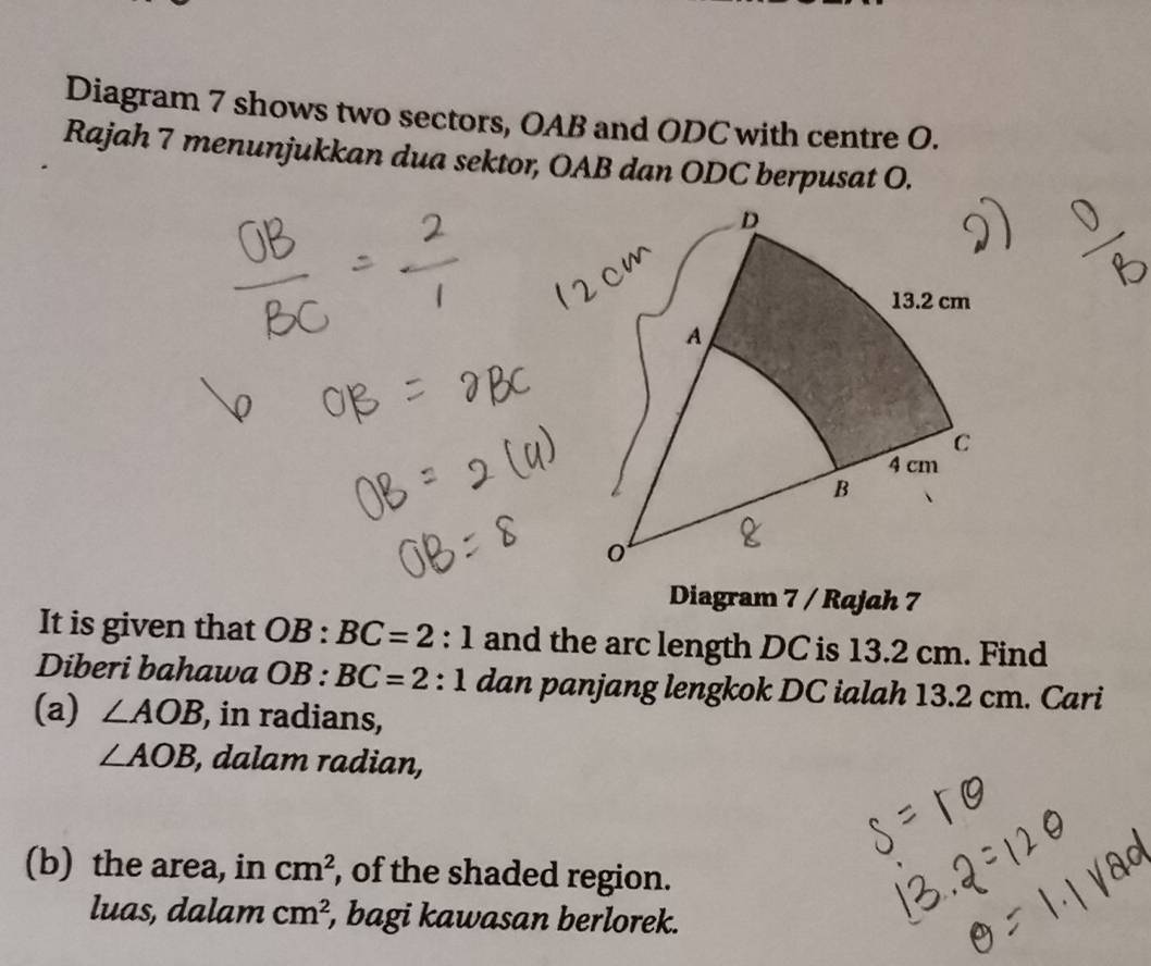 Diagram 7 shows two sectors, OAB and ODC with centre O. 
Rajah 7 menunjukkan dua sektor, OAB dan ODC berpusat O. 
Diagram 7 / Rajah 7 
It is given that OB:BC=2:1 and the arc length DC is 13.2 cm. Find 
Diberi bahawa OB:BC=2:1 dan panjang lengkok DC ialah 13.2 cm. Cari 
(a) ∠ AOB , in radians,
∠ AOB , dalam radian, 
(b) the area, in cm^2 , of the shaded region. 
luas, dalam cm^2 , bagi kawasan berlorek.