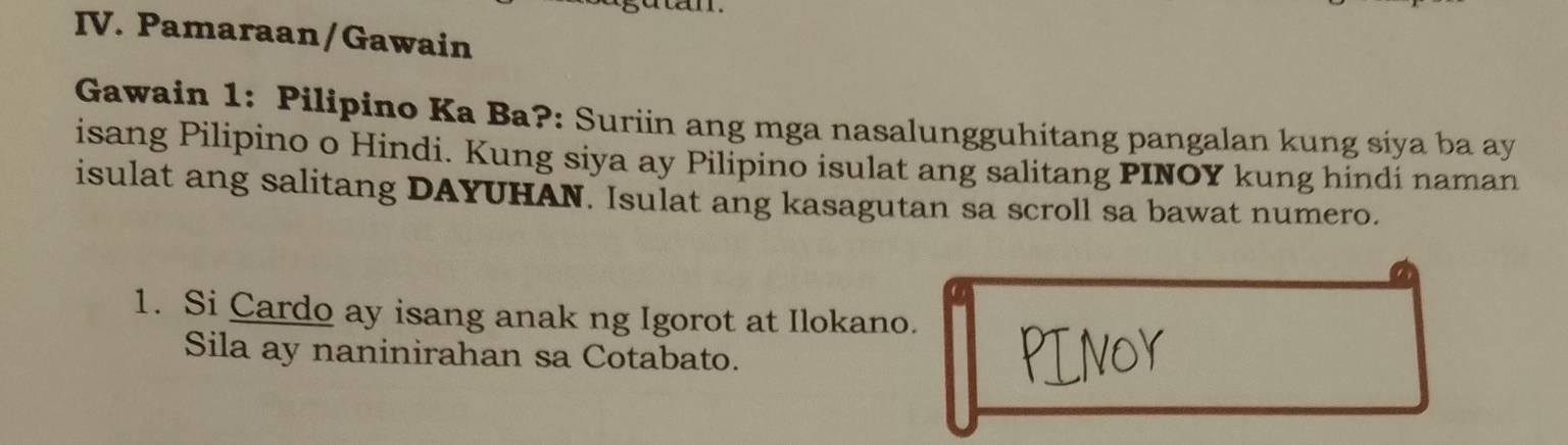 Pamaraan/Gawain 
Gawain 1: Pilipino Ka Ba?: Suriin ang mga nasalungguhitang pangalan kung siya ba ay 
isang Pilipino o Hindi. Kung siya ay Pilipino isulat ang salitang PINOY kung hindi naman 
isulat ang salitang DAYUHAN. Isulat ang kasagutan sa scroll sa bawat numero. 
1. Si Cardo ay isang anak ng Igorot at Ilokano. 
Sila ay naninirahan sa Cotabato.