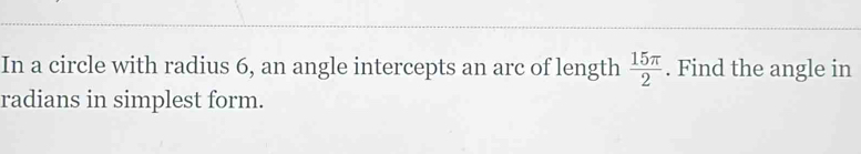 In a circle with radius 6, an angle intercepts an arc of length  15π /2 . Find the angle in 
radians in simplest form.