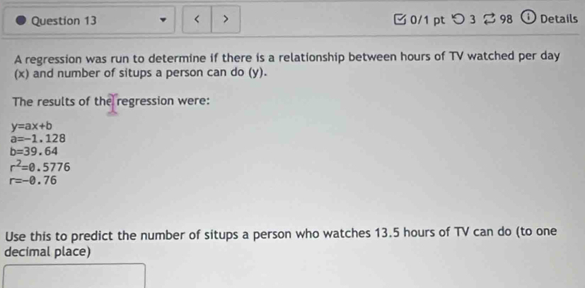 < > 0/1 pt つ 3 2 98 ① Details 
A regression was run to determine if there is a relationship between hours of TV watched per day
(x) and number of situps a person can do (y). 
The results of the regression were:
y=ax+b
a=-1.128
b=39.64
r^2=0.5776
r=-0.76
Use this to predict the number of situps a person who watches 13.5 hours of TV can do (to one 
decimal place)