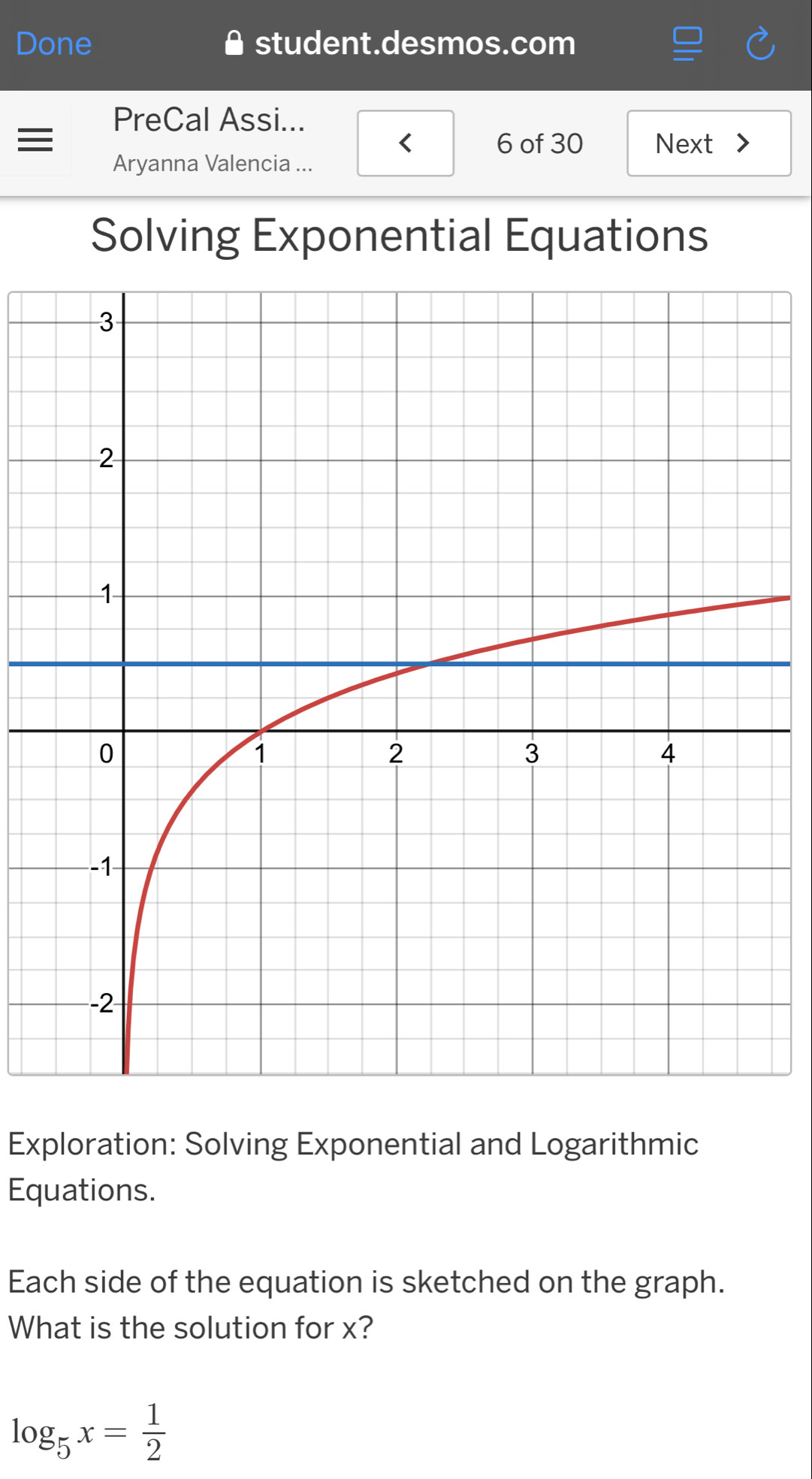 Done student.desmos.com 
PreCal Assi... 
= 6 of 30 Next > 
Aryanna Valencia ... 
Solving Exponential Equations 
Exploration: Solving Exponential and Logarithmic 
Equations. 
Each side of the equation is sketched on the graph. 
What is the solution for x?
log _5x= 1/2 