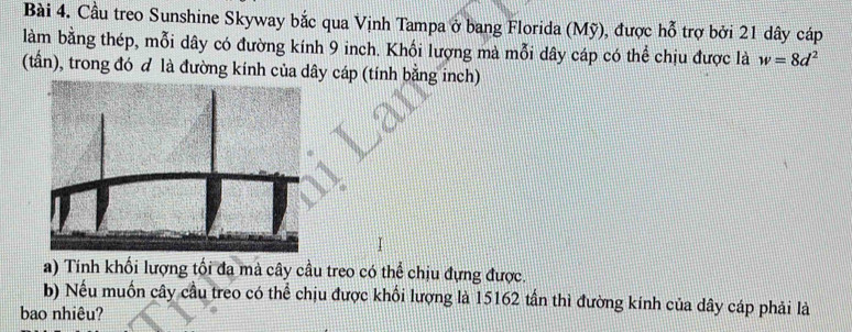 Cầu treo Sunshine Skyway bắc qua Vịnh Tampa ở bang Florida (Mỹ), được hỗ trợ bởi 21 dây cáp 
làm bằng thép, mỗi dây có đường kính 9 inch. Khối lượng mà mỗi dây cáp có thể chịu được là w=8d^2
(tấn), trong đó đ là đường kính của dây cáp (tính bằng inch) 
I 
a) Tính khối lượng tối đa mà cây cầu treo có thể chịu đựng được. 
b) Nếu muốn cây cầu treo có thể chịu được khối lượng là 15162 tấn thì đường kính của dây cáp phải là 
bao nhiêu?