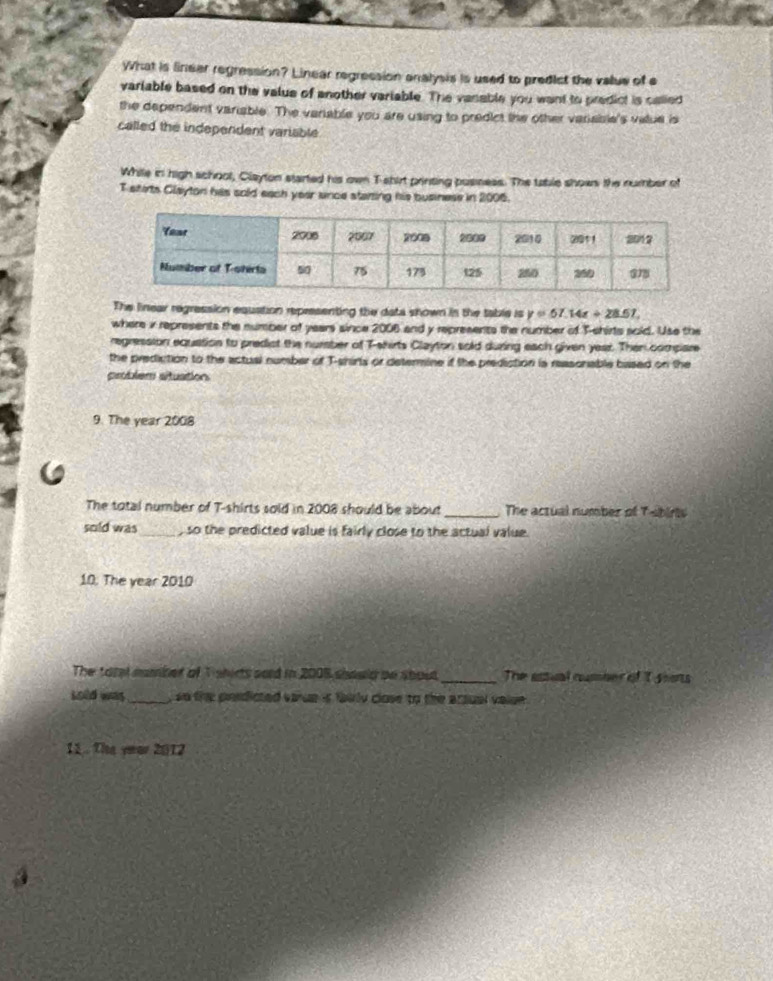 What is linear regression? Linear regression analysis is used to predict the value of e 
variable based on the value of another variable. The vanable you want to predict is called 
the dependent variable. The variable you are using to predict the other variable's vatue is 
called the independent variable 
While in high school, Clayton started his own T shirt printing posness. The table shows the number of 
T shirts Glayton his sold each year unce starting his business in 2006. 
The linear regression equation representing the data shown in the table is y=57.14x+28.51, 
where i represents the number of years since 2006 and y represents the number of T-shirts sold. Use the 
regression equation to predict the nursber of T-shirts Clayton sold during each given year. Then compare 
the prediction to the actual number of T-shirls or determine if the prediction is reasonable based on the 
problem situation 
9. The year 2008 
The total number of T-shirts sold in 2008 should be about_ The actual number of T-birts 
sold was_ , so the predicted value is fairly close to the actual value. 
10: The year 2010 
The totel namber of T shirts sord in 2008 should bn shout _The astual number of t sions 
Lold was_ , so the pondicted varue is fairly close to the arsual value . 
11 . The year 2012