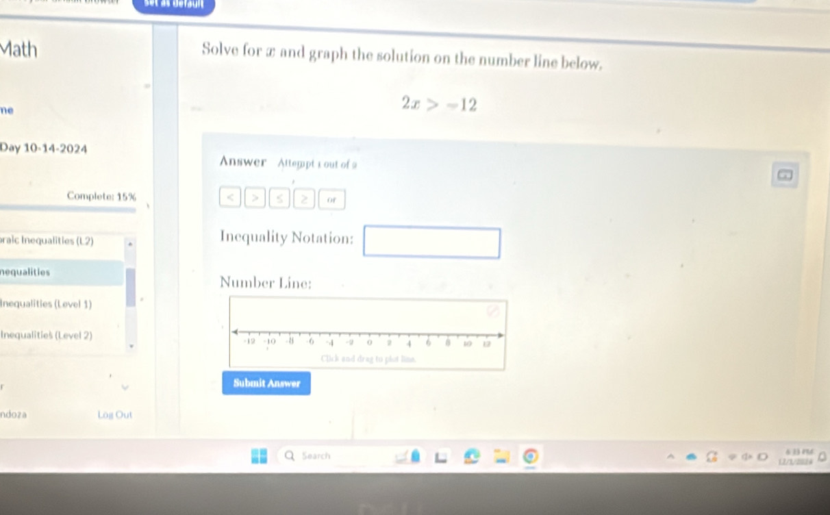 set às défauit 
Math Solve for æ and graph the solution on the number line below. 
ne
2x>-12
Day 10-14-2024 
Answer Attempt 1 out of 2 
Complete: 15% < > S 2 of 
braic Inequalities (L2) Inequality Notation: □ 
nequalities Number Line: 
Inequalities (Level 1) 
Inequalitieš (Level 2) 
Submit Answer 
ndoza Lög Out 
&33 04 
Search 12/3/2024