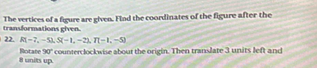 The vertices of a figure are given. Find the coordinates of the figure after the 
transformations given. 
22. R(-7,-5), S(-1,-2), T(-1,-5)
Rotate 90° counterclockwise about the origin. Then translate 3 units left and
8 units up.