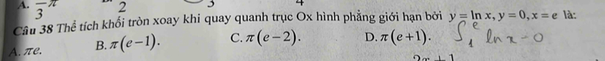 frac 3π
2
4
Câu 38 Thể tích khối tròn xoay khi quay quanh trục Ox hình phẳng giới hạn bởi y=ln x, y=0, x=e là:
A. πe. B. π (e-1). C. π (e-2). D. π (e+1).
+1