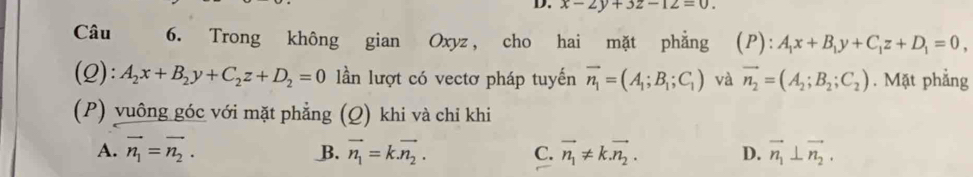 x-2y+3z-12=0. 
Câu 6. Trong không gian Oxyz, cho hai mặt phẳng (P):A_1x+B_1y+C_1z+D_1=0
(Q): A_2x+B_2y+C_2z+D_2=0 lần lượt có vectơ pháp tuyến vector n_1=(A_1;B_1;C_1) và vector n_2=(A_2;B_2;C_2). Mặt phẳng
(P) vuông góc với mặt phẳng (Q) khi và chỉ khi
A. vector n_1=vector n_2. vector n_1=k.vector n_2. C. vector n_1!= k.vector n_2. D. vector n_1⊥ vector n_2. 
B.